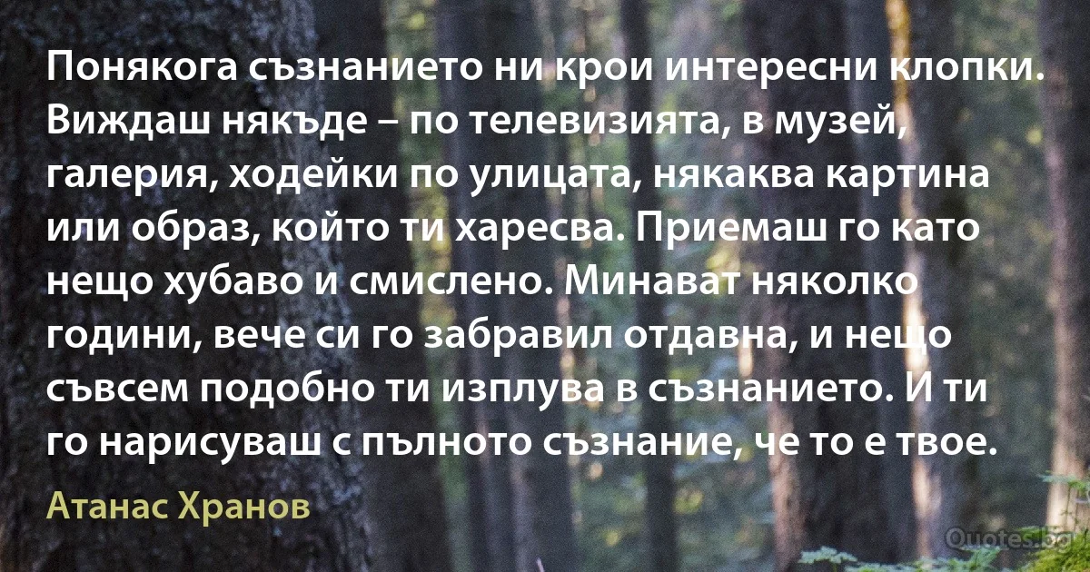 Понякога съзнанието ни крои интересни клопки. Виждаш някъде – по телевизията, в музей, галерия, ходейки по улицата, някаква картина или образ, който ти харесва. Приемаш го като нещо хубаво и смислено. Минават няколко години, вече си го забравил отдавна, и нещо съвсем подобно ти изплува в съзнанието. И ти го нарисуваш с пълното съзнание, че то е твое. (Атанас Хранов)