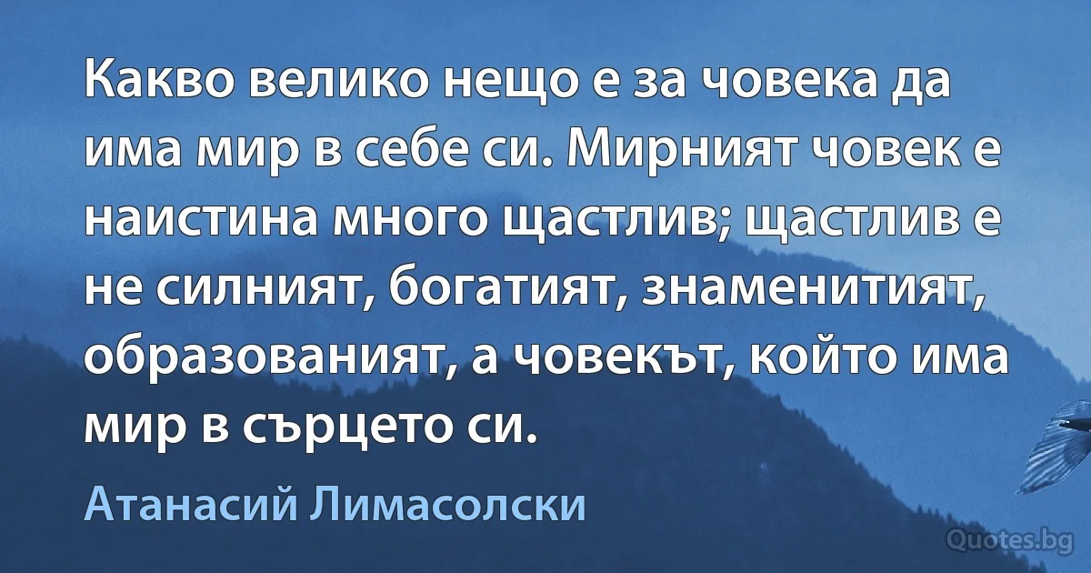 Какво велико нещо е за човека да има мир в себе си. Мирният човек е наистина много щастлив; щастлив е не силният, богатият, знаменитият, образованият, а човекът, който има мир в сърцето си. (Атанасий Лимасолски)