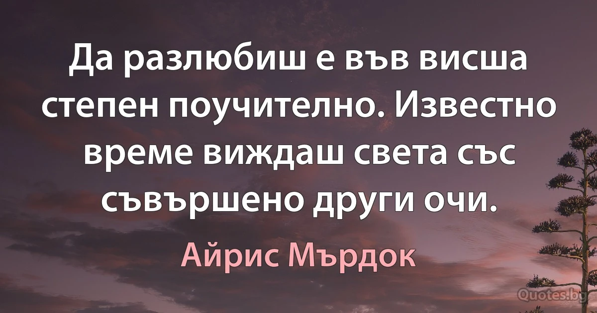 Да разлюбиш е във висша степен поучително. Известно време виждаш света със съвършено други очи. (Айрис Мърдок)