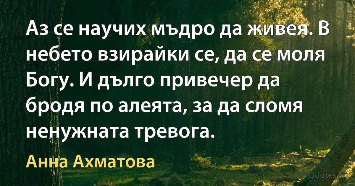 Аз се научих мъдро да живея. В небето взирайки се, да се моля Богу. И дълго привечер да бродя по алеята, за да сломя ненужната тревога. (Анна Ахматова)