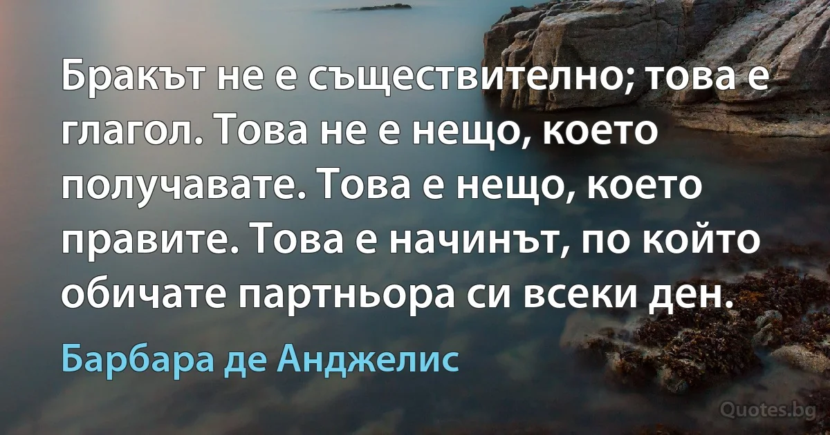 Бракът не е съществително; това е глагол. Това не е нещо, което получавате. Това е нещо, което правите. Това е начинът, по който обичате партньора си всеки ден. (Барбара де Анджелис)