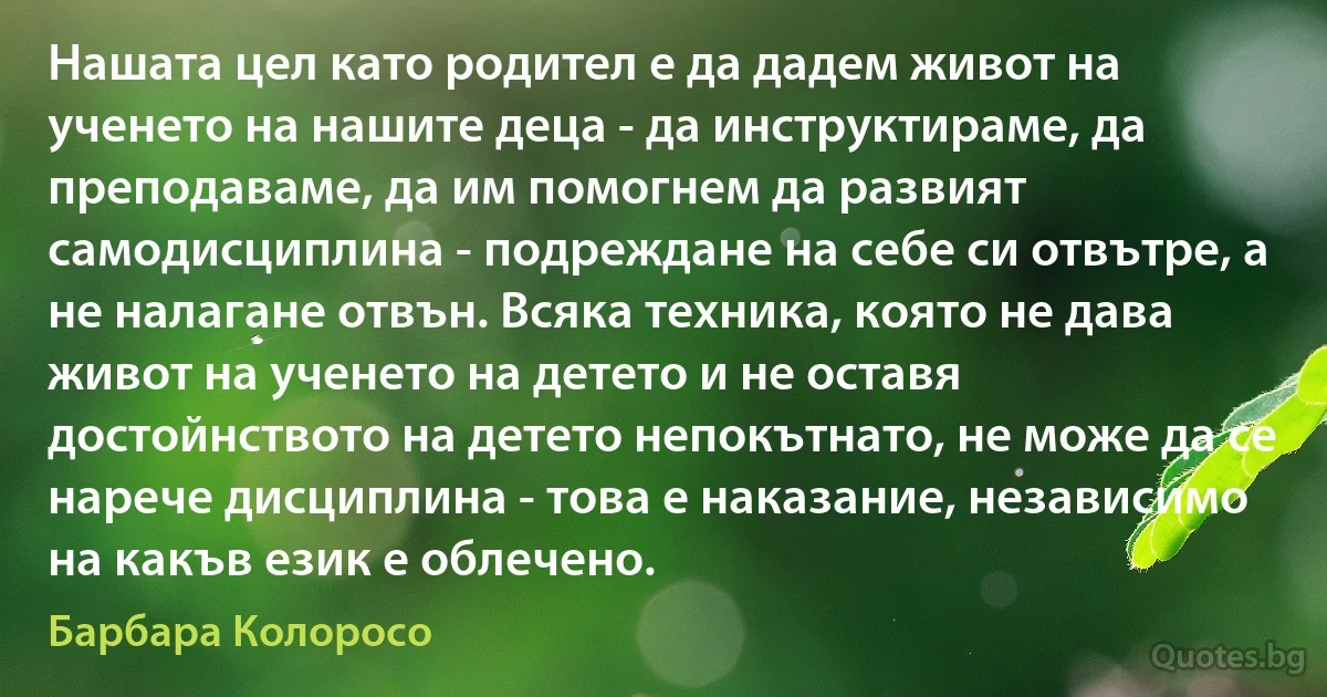 Нашата цел като родител е да дадем живот на ученето на нашите деца - да инструктираме, да преподаваме, да им помогнем да развият самодисциплина - подреждане на себе си отвътре, а не налагане отвън. Всяка техника, която не дава живот на ученето на детето и не оставя достойнството на детето непокътнато, не може да се нарече дисциплина - това е наказание, независимо на какъв език е облечено. (Барбара Колоросо)