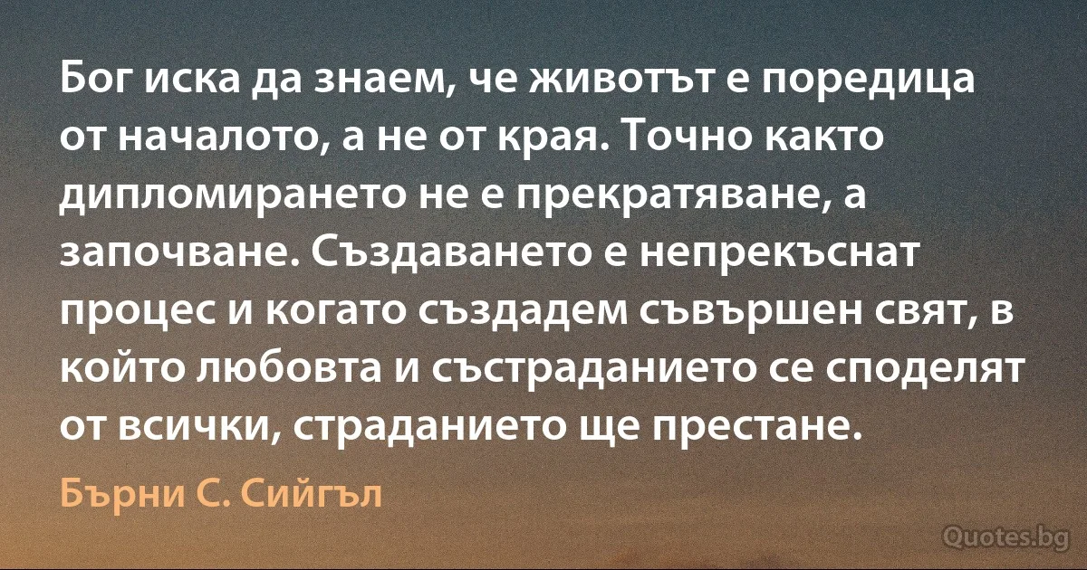 Бог иска да знаем, че животът е поредица от началото, а не от края. Точно както дипломирането не е прекратяване, а започване. Създаването е непрекъснат процес и когато създадем съвършен свят, в който любовта и състраданието се споделят от всички, страданието ще престане. (Бърни С. Сийгъл)