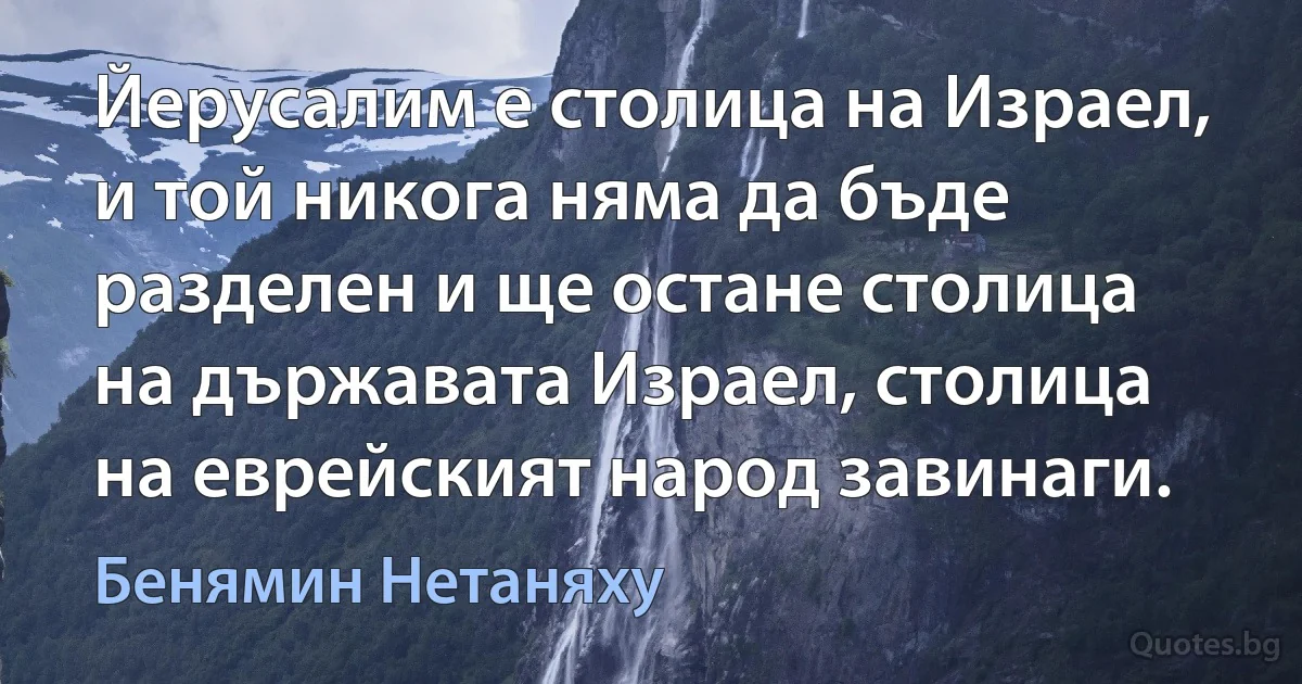 Йерусалим е столица на Израел, и той никога няма да бъде разделен и ще остане столица на държавата Израел, столица на еврейският народ завинаги. (Бенямин Нетаняху)