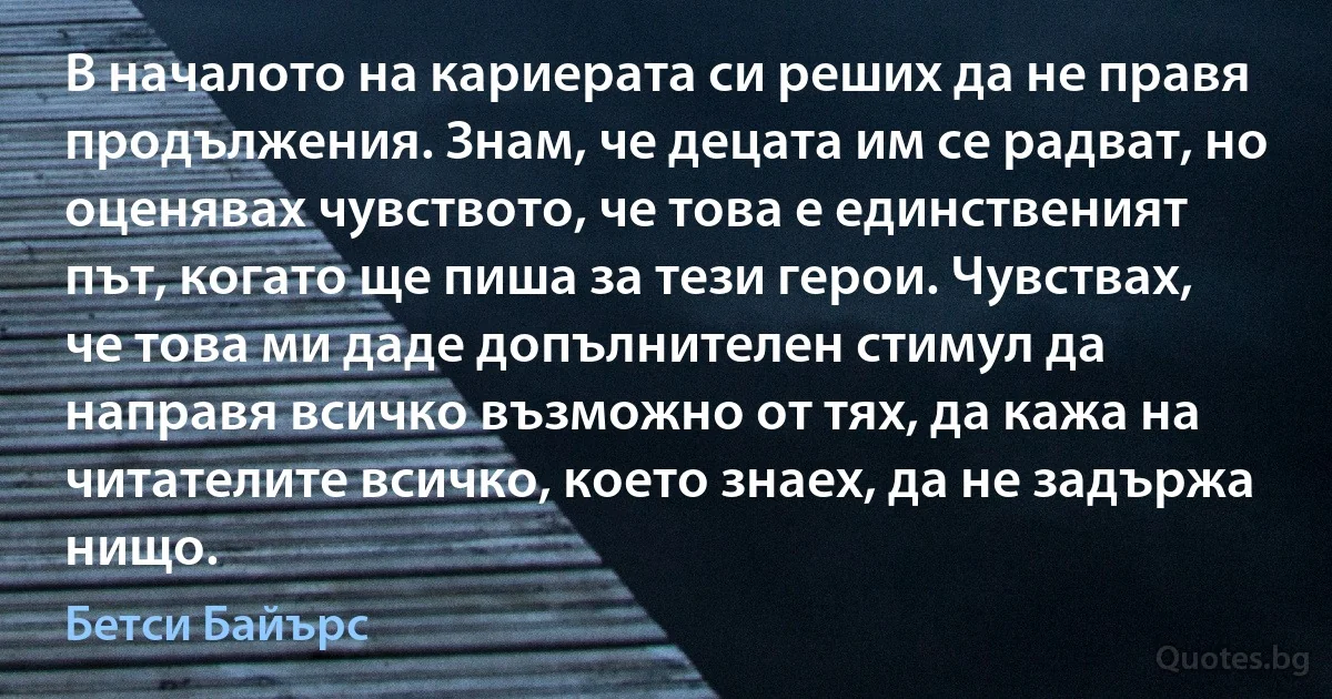 В началото на кариерата си реших да не правя продължения. Знам, че децата им се радват, но оценявах чувството, че това е единственият път, когато ще пиша за тези герои. Чувствах, че това ми даде допълнителен стимул да направя всичко възможно от тях, да кажа на читателите всичко, което знаех, да не задържа нищо. (Бетси Байърс)