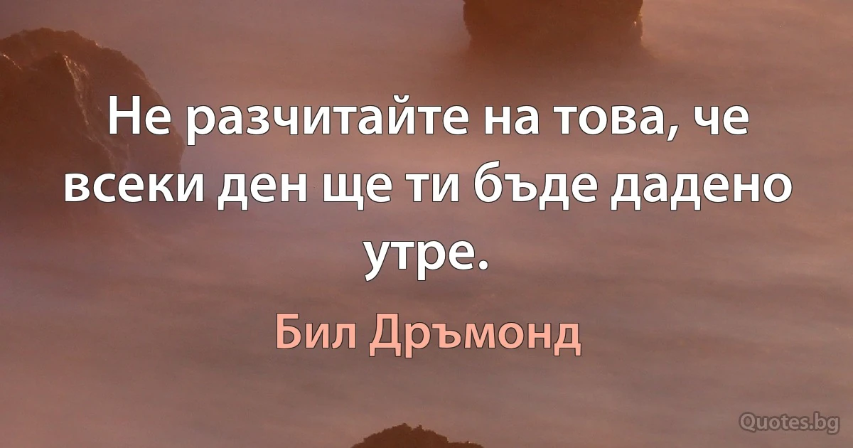 Не разчитайте на това, че всеки ден ще ти бъде дадено утре. (Бил Дръмонд)