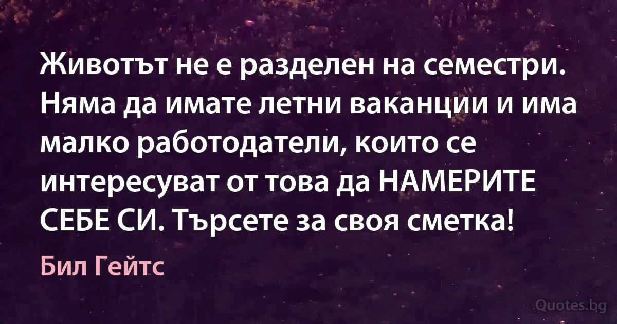 Животът не е разделен на семестри. Няма да имате летни ваканции и има малко работодатели, които се интересуват от това да НАМЕРИТЕ СЕБЕ СИ. Търсете за своя сметка! (Бил Гейтс)