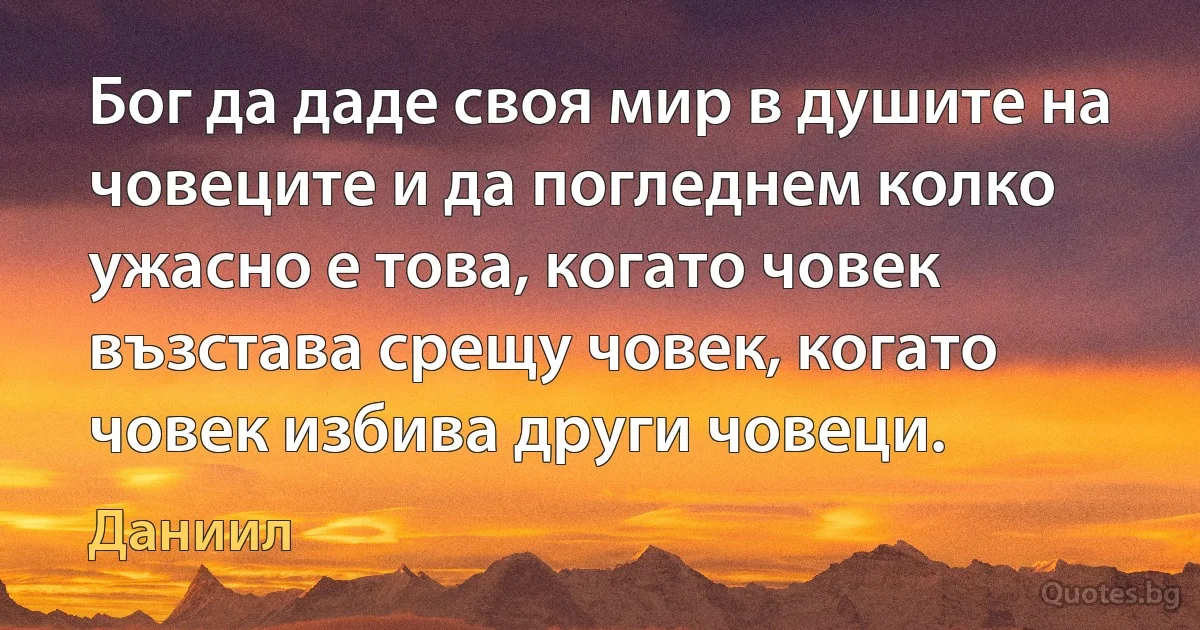 Бог да даде своя мир в душите на човеците и да погледнем колко ужасно е това, когато човек възстава срещу човек, когато човек избива други човеци. (Даниил)