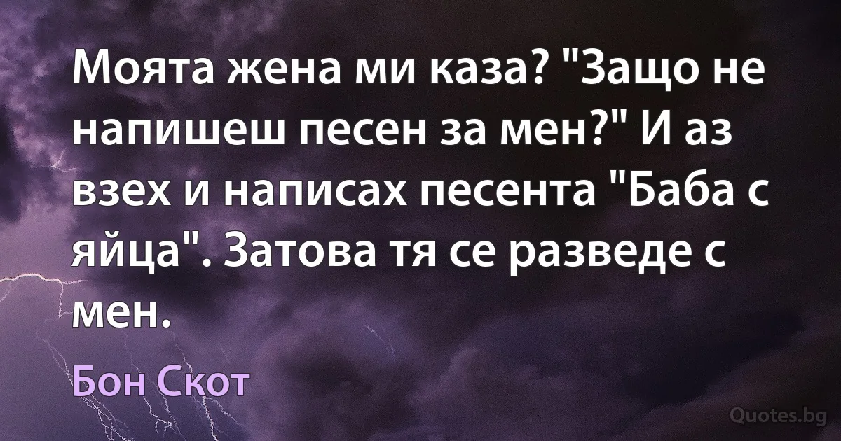 Моята жена ми каза? "Защо не напишеш песен за мен?" И аз взех и написах песента "Баба с яйца". Затова тя се разведе с мен. (Бон Скот)