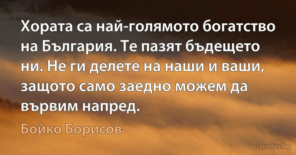 Хората са най-голямото богатство на България. Те пазят бъдещето ни. Не ги делете на наши и ваши, защото само заедно можем да вървим напред. (Бойко Борисов)