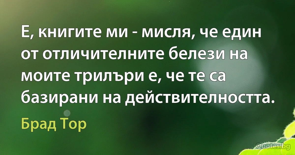 Е, книгите ми - мисля, че един от отличителните белези на моите трилъри е, че те са базирани на действителността. (Брад Тор)