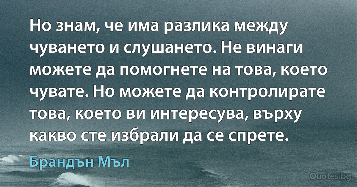 Но знам, че има разлика между чуването и слушането. Не винаги можете да помогнете на това, което чувате. Но можете да контролирате това, което ви интересува, върху какво сте избрали да се спрете. (Брандън Мъл)