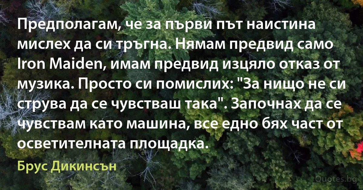 Предполагам, че за първи път наистина мислех да си тръгна. Нямам предвид само Iron Maiden, имам предвид изцяло отказ от музика. Просто си помислих: "За нищо не си струва да се чувстваш така". Започнах да се чувствам като машина, все едно бях част от осветителната площадка. (Брус Дикинсън)