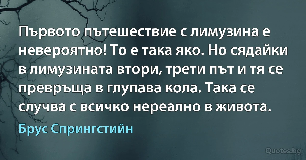 Първото пътешествие с лимузина е невероятно! То е така яко. Но сядайки в лимузината втори, трети път и тя се превръща в глупава кола. Така се случва с всичко нереално в живота. (Брус Спрингстийн)