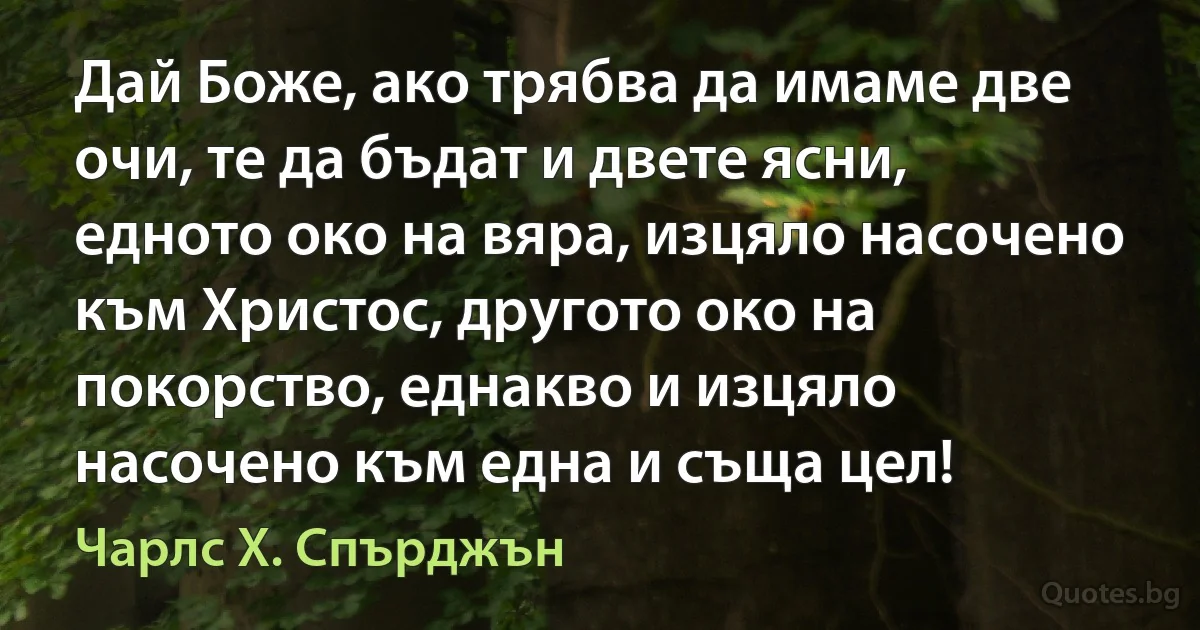 Дай Боже, ако трябва да имаме две очи, те да бъдат и двете ясни, едното око на вяра, изцяло насочено към Христос, другото око на покорство, еднакво и изцяло насочено към една и съща цел! (Чарлс Х. Спърджън)