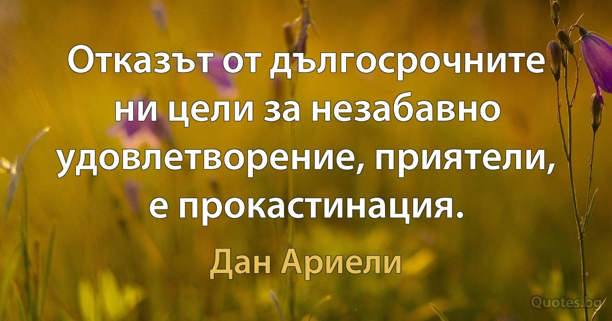 Отказът от дългосрочните ни цели за незабавно удовлетворение, приятели, е прокастинация. (Дан Ариели)