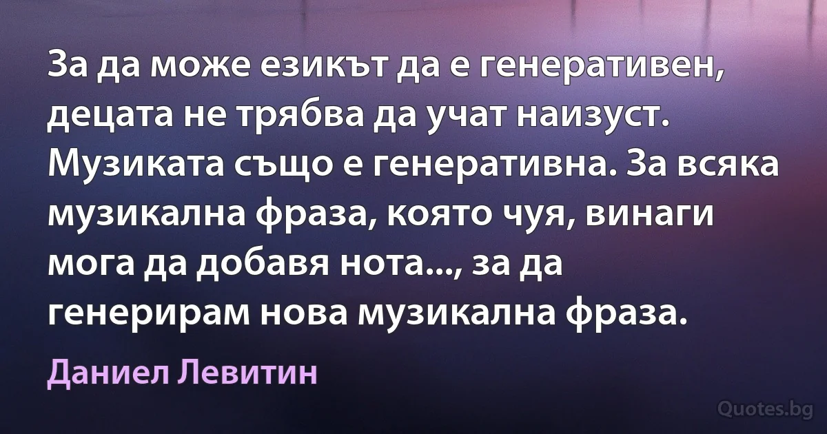 За да може езикът да е генеративен, децата не трябва да учат наизуст. Музиката също е генеративна. За всяка музикална фраза, която чуя, винаги мога да добавя нота..., за да генерирам нова музикална фраза. (Даниел Левитин)