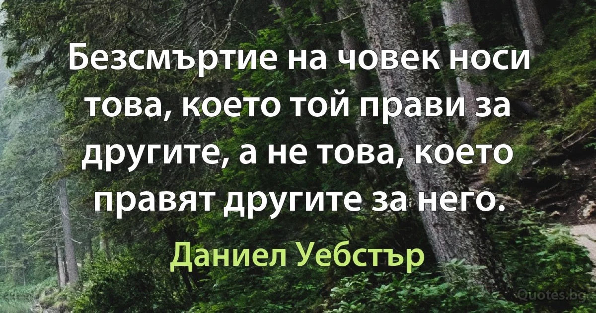 Безсмъртие на човек носи това, което той прави за другите, а не това, което правят другите за него. (Даниел Уебстър)