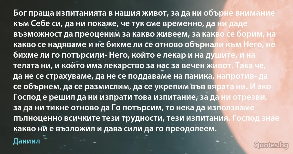 Бог праща изпитанията в нашия живот, за да ни обърне внимание към Себе си, да ни покаже, че тук сме временно, да ни даде възможност да преоценим за какво живеем, за какво се борим, на какво се надяваме и не бихме ли се отново обърнали към Него, не бихме ли го потърсили- Него, който е лекар и на душите, и на телата ни, и който има лекарство за нас за вечен живот. Така че, да не се страхуваме, да не се поддаваме на паника, напротив- да се обърнем, да се размислим, да се укрепим във вярата ни. И ако Господ е решил да ни изпрати това изпитание, за да ни отрезви, за да ни тикне отново да Го потърсим, то нека да използваме пълноценно всичките тези трудности, тези изпитания. Господ знае какво ни е възложил и дава сили да го преодолеем. (Даниил)