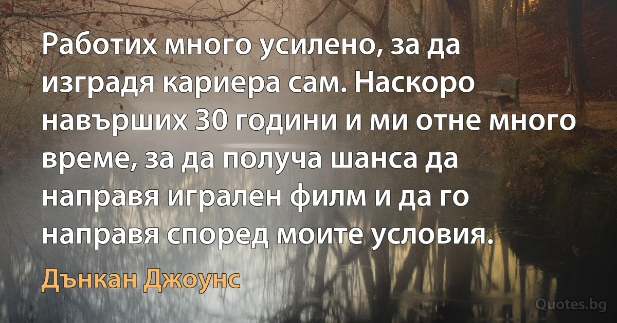 Работих много усилено, за да изградя кариера сам. Наскоро навърших 30 години и ми отне много време, за да получа шанса да направя игрален филм и да го направя според моите условия. (Дънкан Джоунс)