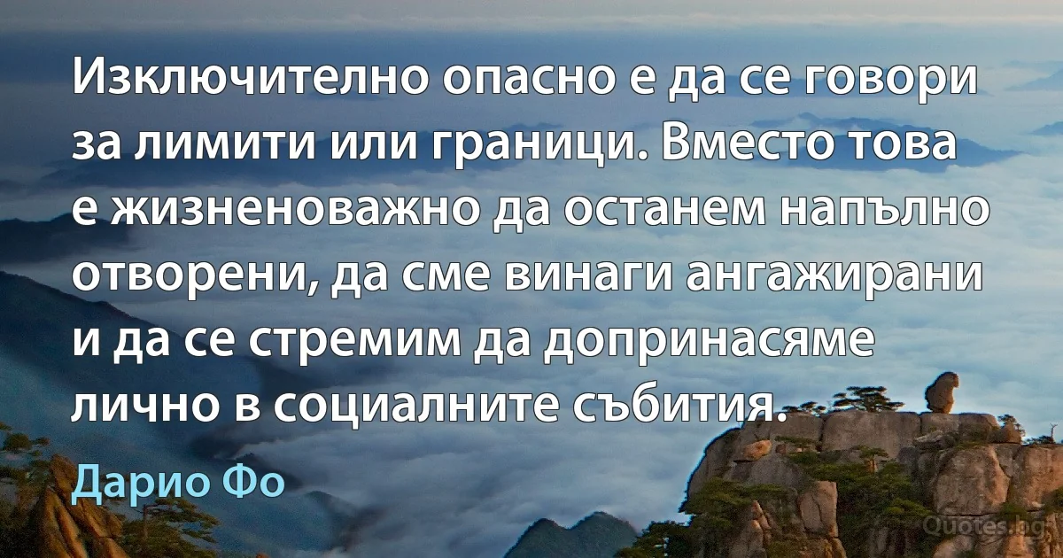 Изключително опасно е да се говори за лимити или граници. Вместо това е жизненоважно да останем напълно отворени, да сме винаги ангажирани и да се стремим да допринасяме лично в социалните събития. (Дарио Фо)