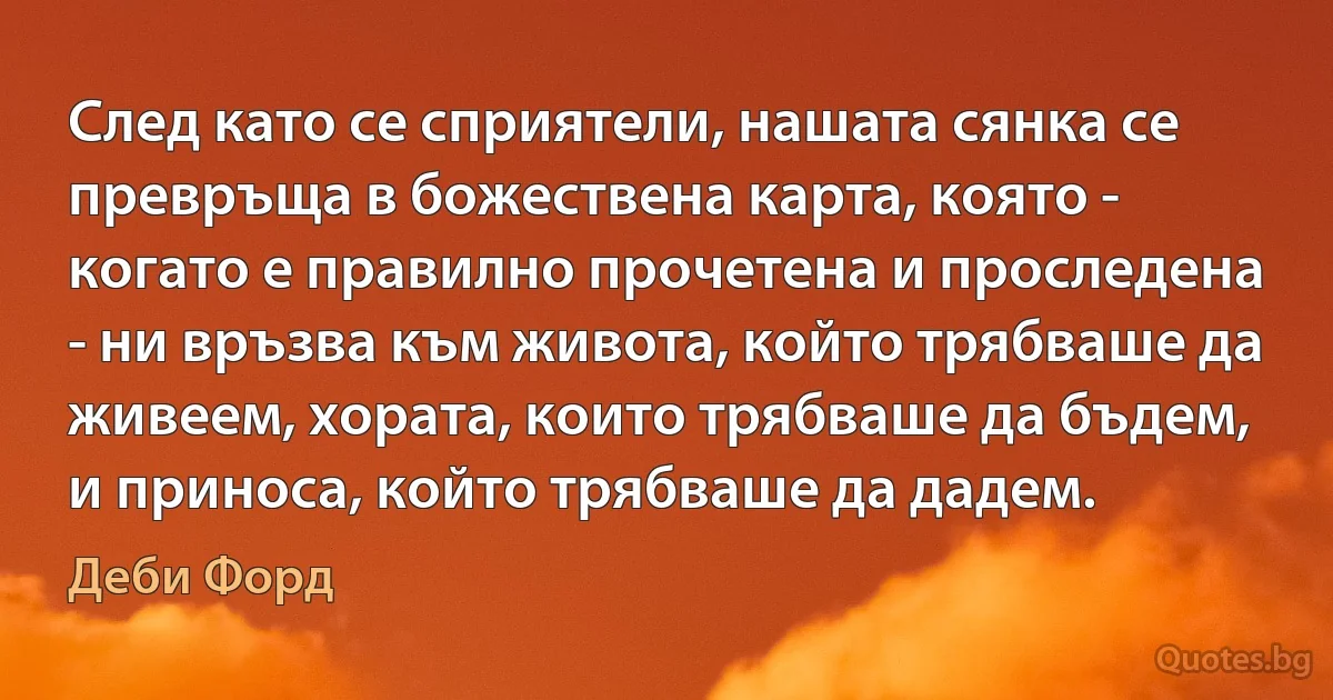 След като се сприятели, нашата сянка се превръща в божествена карта, която - когато е правилно прочетена и проследена - ни връзва към живота, който трябваше да живеем, хората, които трябваше да бъдем, и приноса, който трябваше да дадем. (Деби Форд)