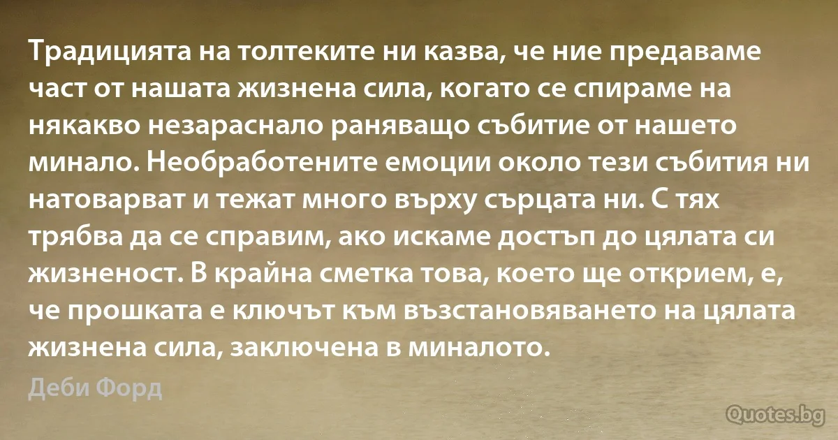 Традицията на толтеките ни казва, че ние предаваме част от нашата жизнена сила, когато се спираме на някакво незараснало раняващо събитие от нашето минало. Необработените емоции около тези събития ни натоварват и тежат много върху сърцата ни. С тях трябва да се справим, ако искаме достъп до цялата си жизненост. В крайна сметка това, което ще открием, е, че прошката е ключът към възстановяването на цялата жизнена сила, заключена в миналото. (Деби Форд)