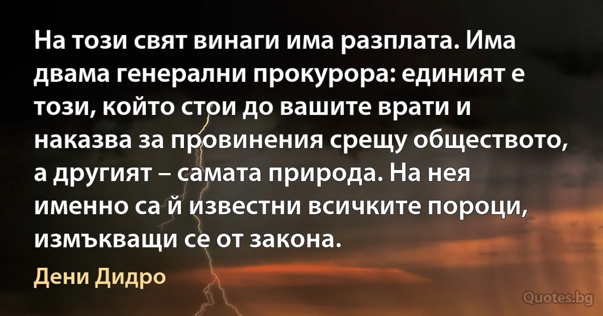 На този свят винаги има разплата. Има двама генерални прокурора: единият е този, който стои до вашите врати и наказва за провинения срещу обществото, а другият – самата природа. На нея именно са й известни всичките пороци, измъкващи се от закона. (Дени Дидро)