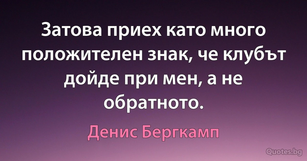 Затова приех като много положителен знак, че клубът дойде при мен, а не обратното. (Денис Бергкамп)