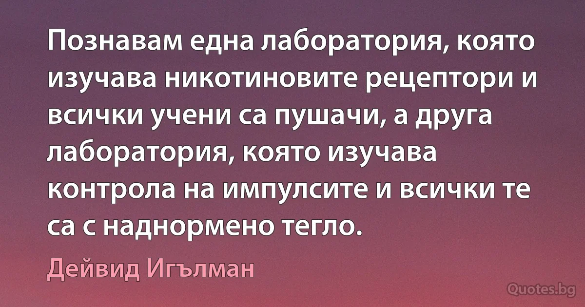 Познавам една лаборатория, която изучава никотиновите рецептори и всички учени са пушачи, а друга лаборатория, която изучава контрола на импулсите и всички те са с наднормено тегло. (Дейвид Игълман)