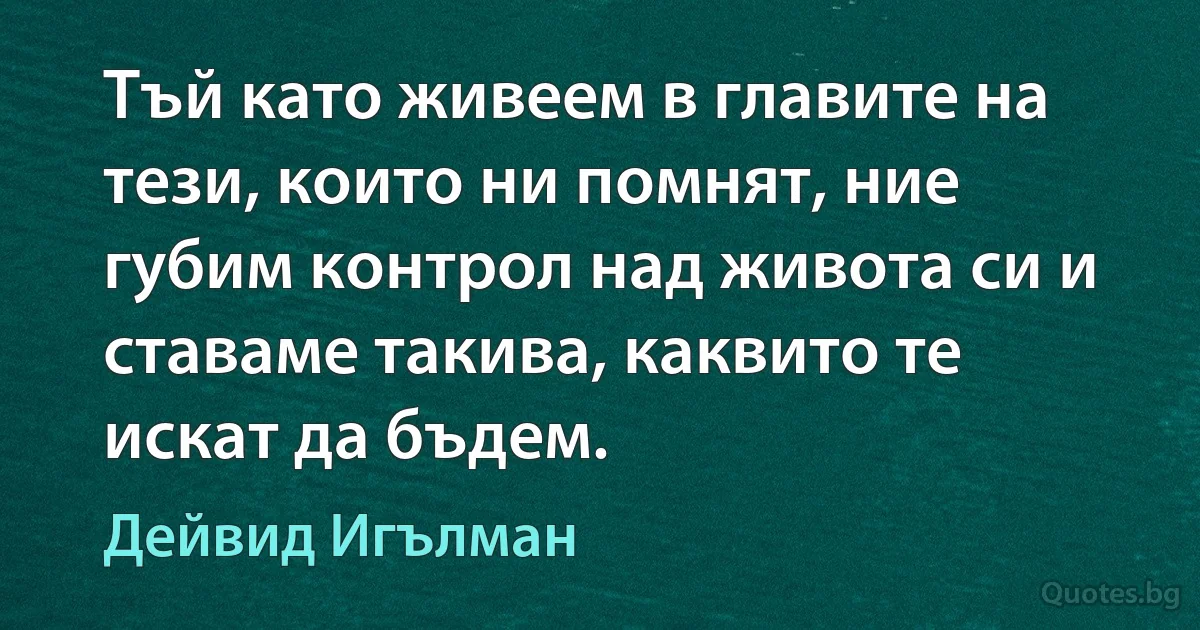 Тъй като живеем в главите на тези, които ни помнят, ние губим контрол над живота си и ставаме такива, каквито те искат да бъдем. (Дейвид Игълман)