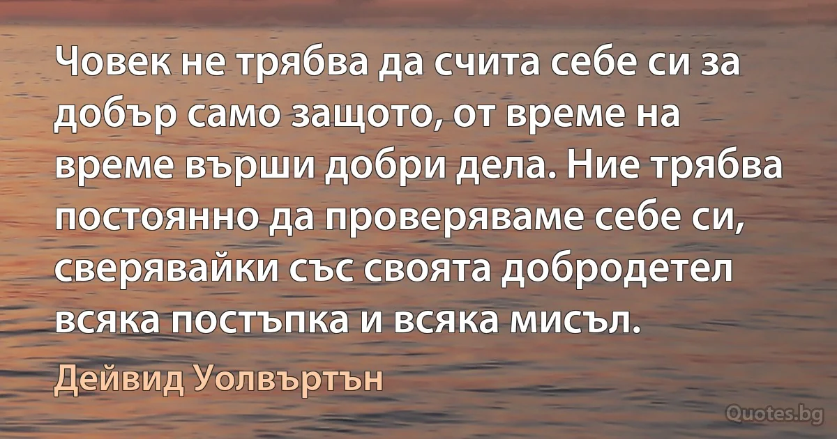 Човек не трябва да счита себе си за добър само защото, от време на време върши добри дела. Ние трябва постоянно да проверяваме себе си, сверявайки със своята добродетел всяка постъпка и всяка мисъл. (Дейвид Уолвъртън)