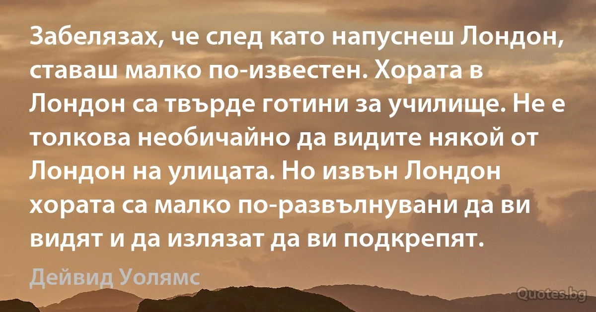 Забелязах, че след като напуснеш Лондон, ставаш малко по-известен. Хората в Лондон са твърде готини за училище. Не е толкова необичайно да видите някой от Лондон на улицата. Но извън Лондон хората са малко по-развълнувани да ви видят и да излязат да ви подкрепят. (Дейвид Уолямс)