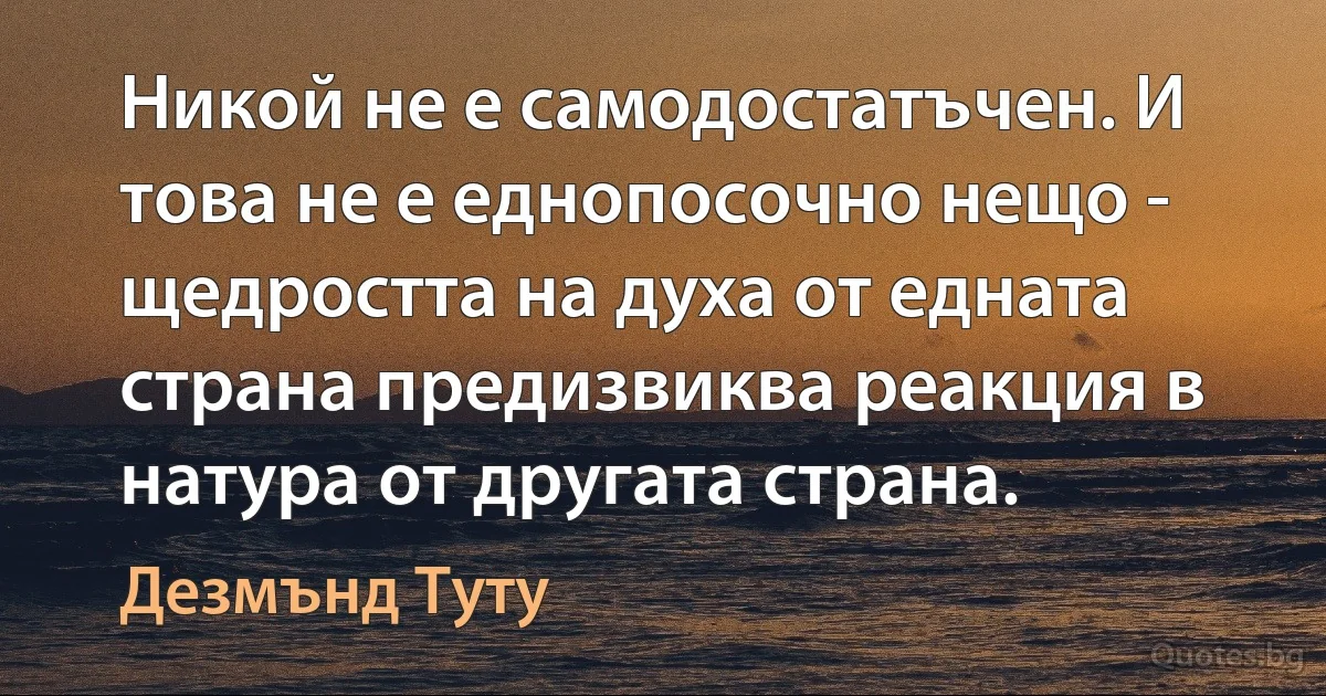 Никой не е самодостатъчен. И това не е еднопосочно нещо - щедростта на духа от едната страна предизвиква реакция в натура от другата страна. (Дезмънд Туту)