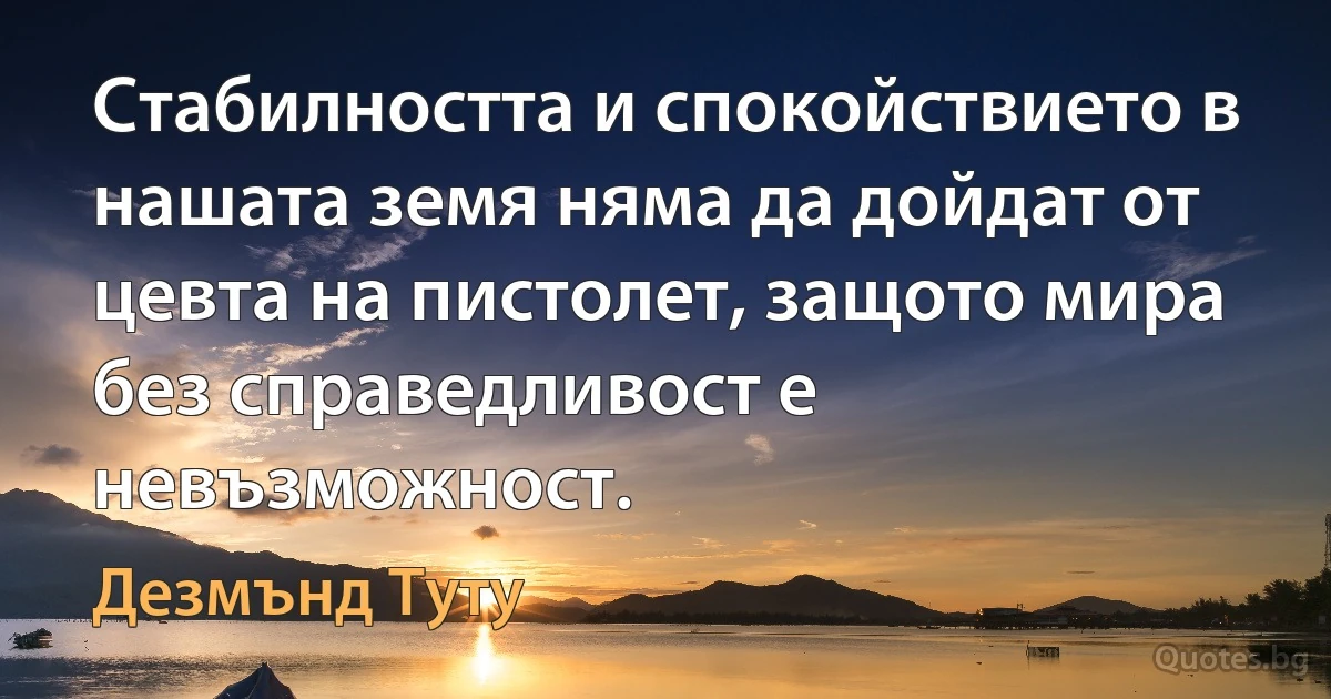 Стабилността и спокойствието в нашата земя няма да дойдат от цевта на пистолет, защото мира без справедливост е невъзможност. (Дезмънд Туту)