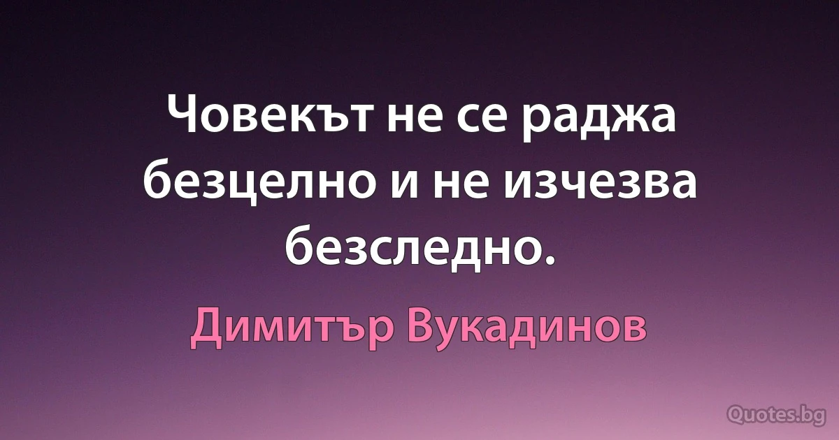 Човекът не се раджа безцелно и не изчезва безследно. (Димитър Вукадинов)