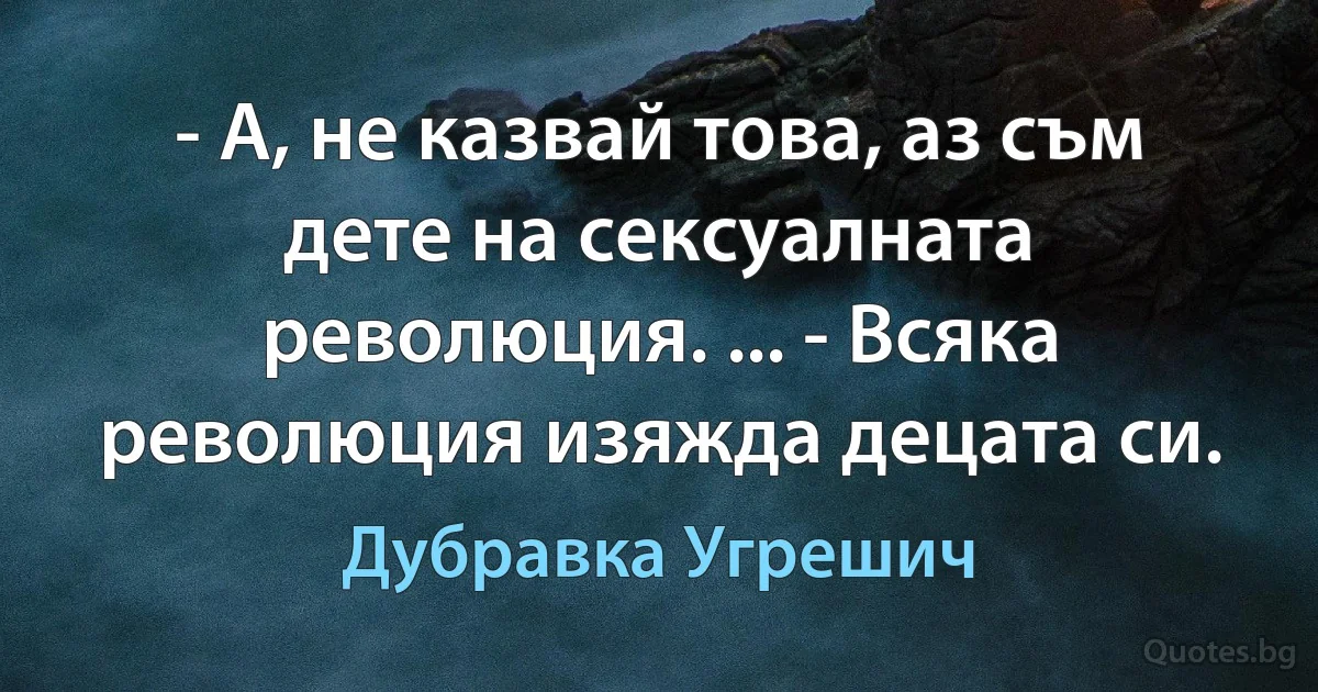 - А, не казвай това, аз съм дете на сексуалната революция. ... - Всяка революция изяжда децата си. (Дубравка Угрешич)