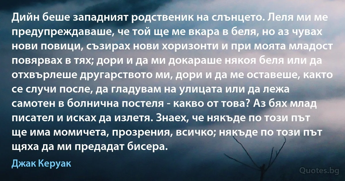 Дийн беше западният родственик на слънцето. Леля ми ме предупреждаваше, че той ще ме вкара в беля, но аз чувах нови повици, съзирах нови хоризонти и при моята младост повярвах в тях; дори и да ми докараше някоя беля или да отхвърлеше другарството ми, дори и да ме оставеше, както се случи после, да гладувам на улицата или да лежа самотен в болнична постеля - какво от това? Аз бях млад писател и исках да излетя. Знаех, че някъде по този път ще има момичета, прозрения, всичко; някъде по този път щяха да ми предадат бисера. (Джак Керуак)