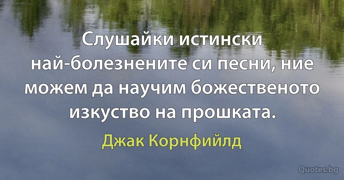 Слушайки истински най-болезнените си песни, ние можем да научим божественото изкуство на прошката. (Джак Корнфийлд)