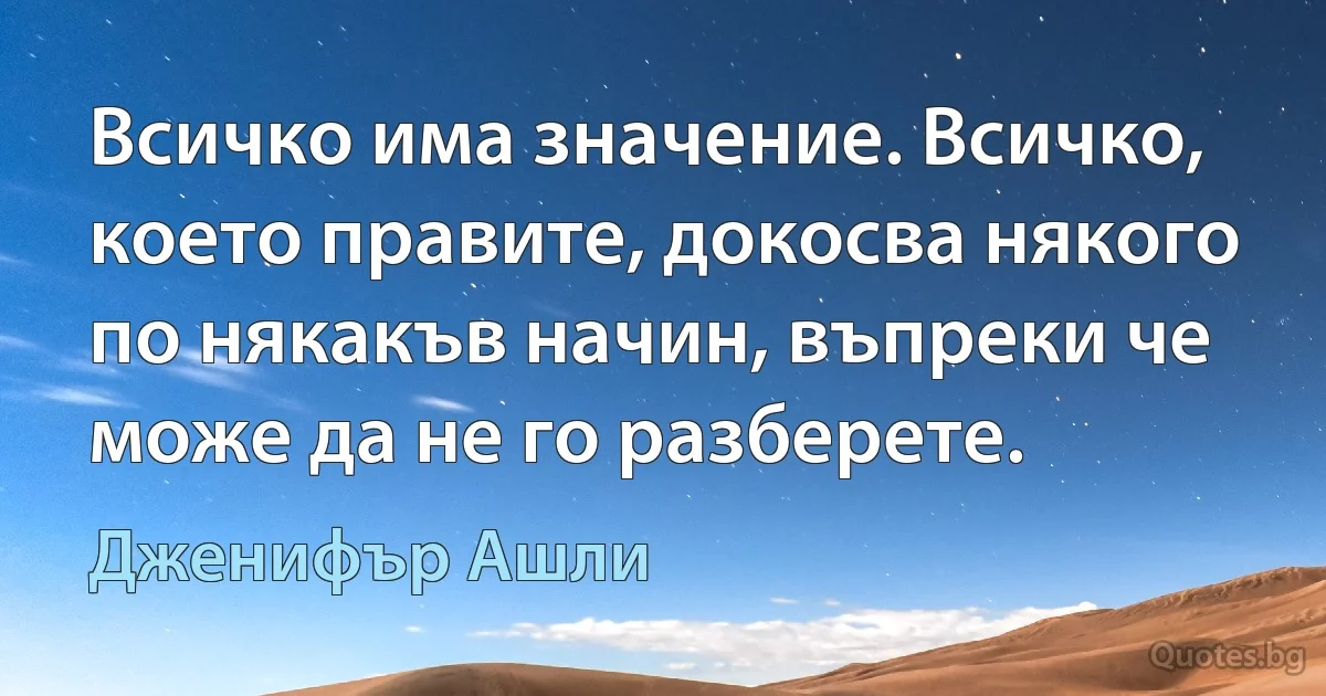 Всичко има значение. Всичко, което правите, докосва някого по някакъв начин, въпреки че може да не го разберете. (Дженифър Ашли)