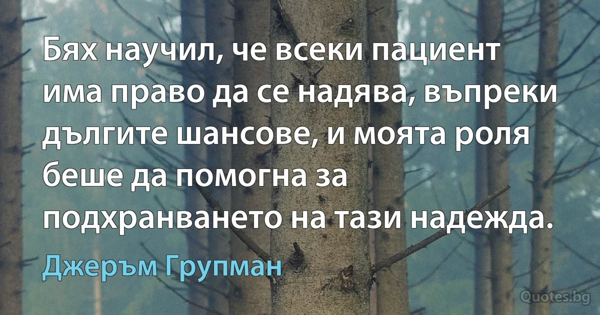 Бях научил, че всеки пациент има право да се надява, въпреки дългите шансове, и моята роля беше да помогна за подхранването на тази надежда. (Джеръм Групман)