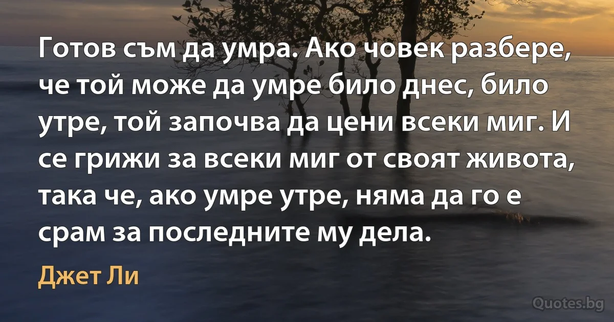 Готов съм да умра. Ако човек разбере, че той може да умре било днес, било утре, той започва да цени всеки миг. И се грижи за всеки миг от своят живота, така че, ако умре утре, няма да го е срам за последните му дела. (Джет Ли)