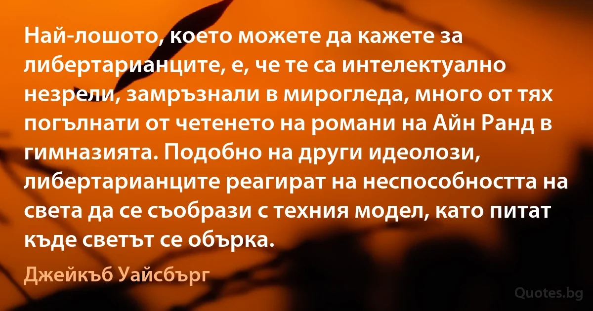 Най-лошото, което можете да кажете за либертарианците, е, че те са интелектуално незрели, замръзнали в мирогледа, много от тях погълнати от четенето на романи на Айн Ранд в гимназията. Подобно на други идеолози, либертарианците реагират на неспособността на света да се съобрази с техния модел, като питат къде светът се обърка. (Джейкъб Уайсбърг)