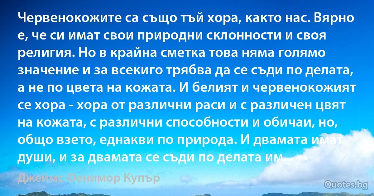 Червенокожите са също тъй хора, както нас. Вярно е, че си имат свои природни склонности и своя религия. Но в крайна сметка това няма голямо значение и за всекиго трябва да се съди по делата, а не по цвета на кожата. И белият и червенокожият се хора - хора от различни раси и с различен цвят на кожата, с различни способности и обичаи, но, общо взето, еднакви по природа. И двамата имат души, и за двамата се съди по делата им. (Джеймс Фенимор Купър)