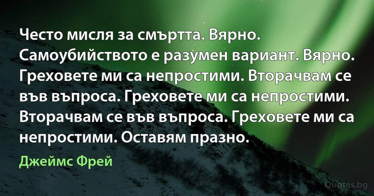 Често мисля за смъртта. Вярно. Самоубийството е разумен вариант. Вярно. Греховете ми са непростими. Вторачвам се във въпроса. Греховете ми са непростими. Вторачвам се във въпроса. Греховете ми са непростими. Оставям празно. (Джеймс Фрей)