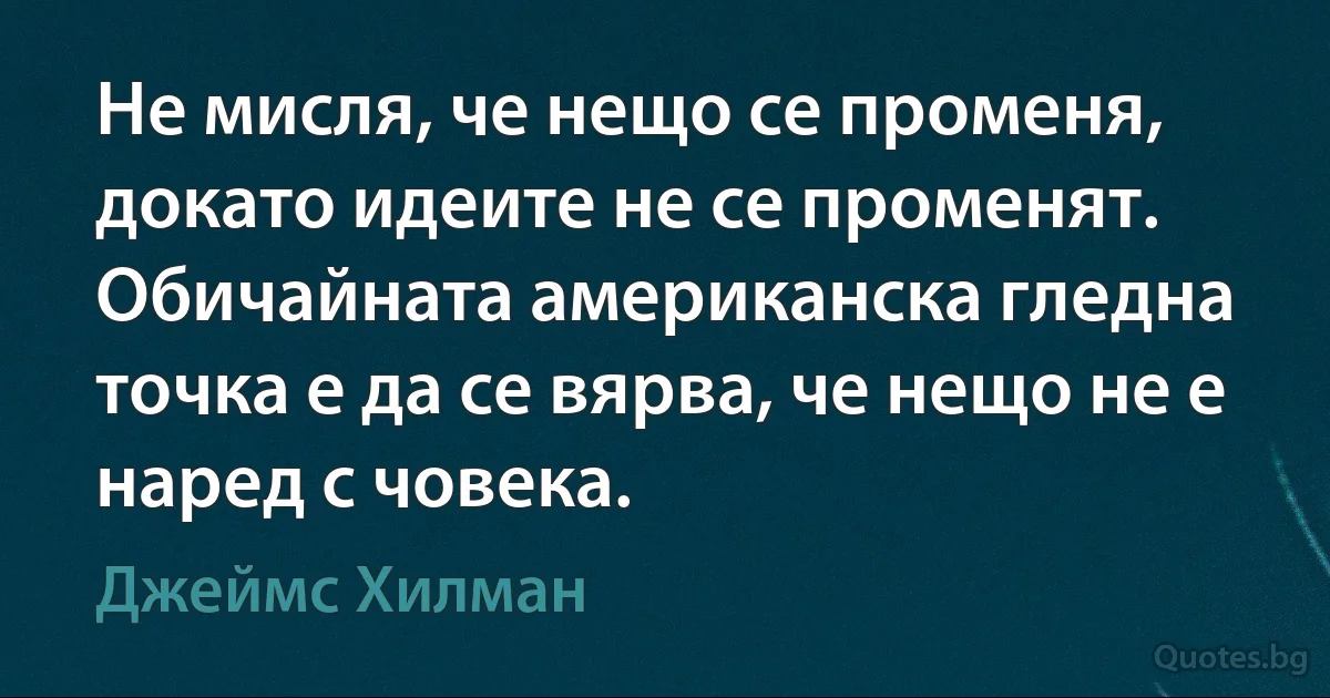 Не мисля, че нещо се променя, докато идеите не се променят. Обичайната американска гледна точка е да се вярва, че нещо не е наред с човека. (Джеймс Хилман)