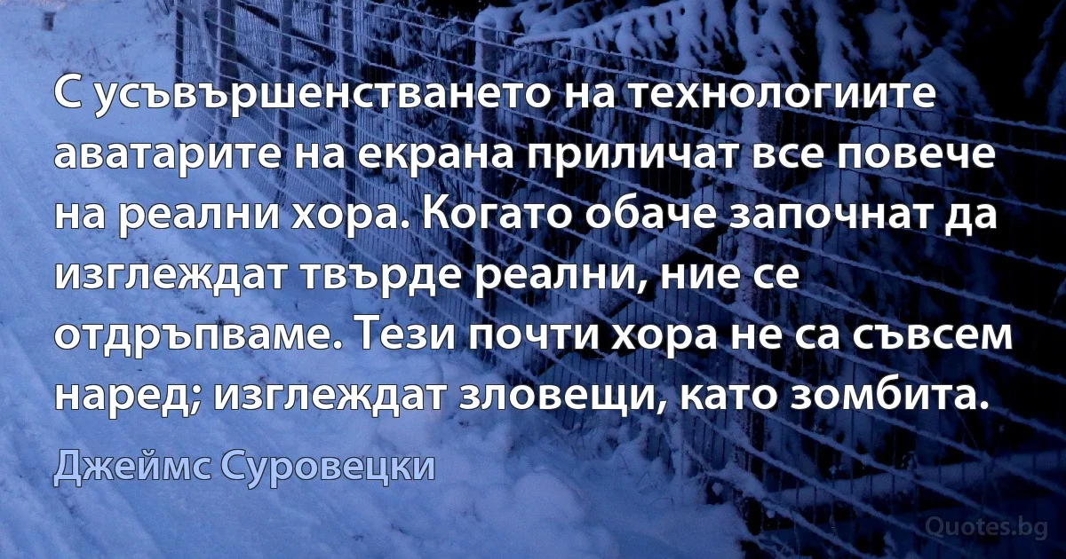 С усъвършенстването на технологиите аватарите на екрана приличат все повече на реални хора. Когато обаче започнат да изглеждат твърде реални, ние се отдръпваме. Тези почти хора не са съвсем наред; изглеждат зловещи, като зомбита. (Джеймс Суровецки)