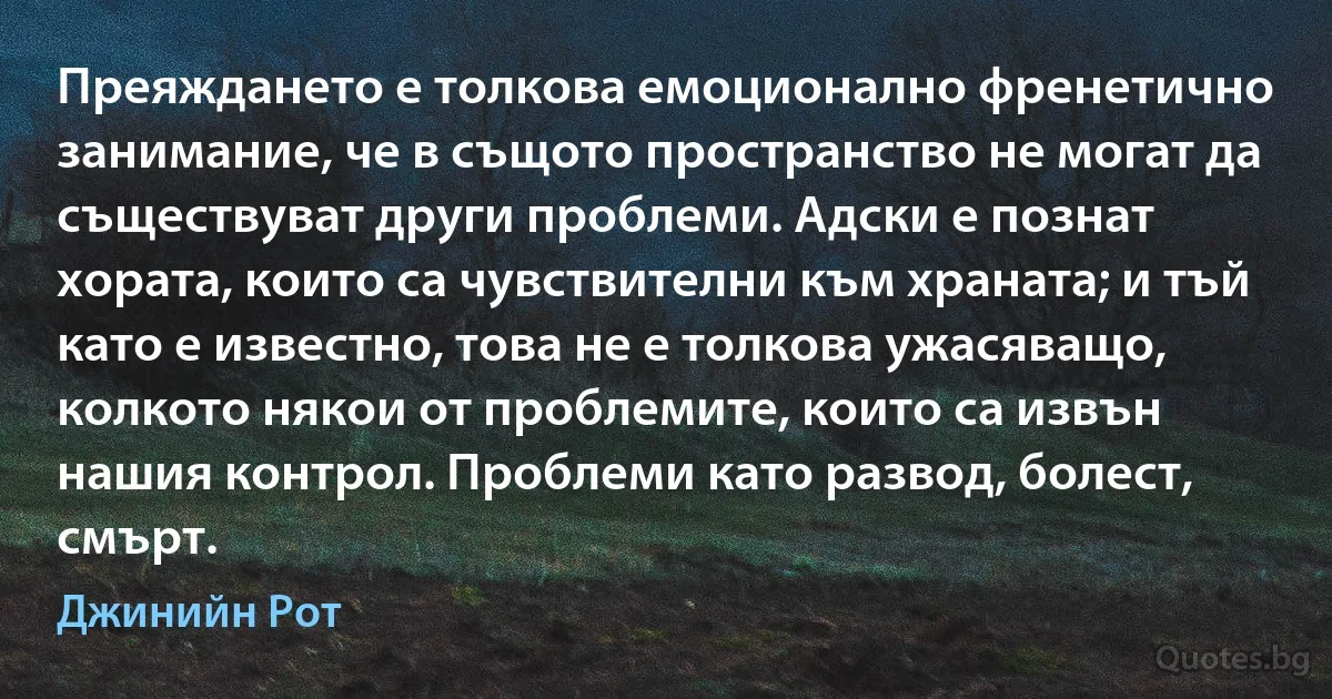 Преяждането е толкова емоционално френетично занимание, че в същото пространство не могат да съществуват други проблеми. Адски е познат хората, които са чувствителни към храната; и тъй като е известно, това не е толкова ужасяващо, колкото някои от проблемите, които са извън нашия контрол. Проблеми като развод, болест, смърт. (Джинийн Рот)