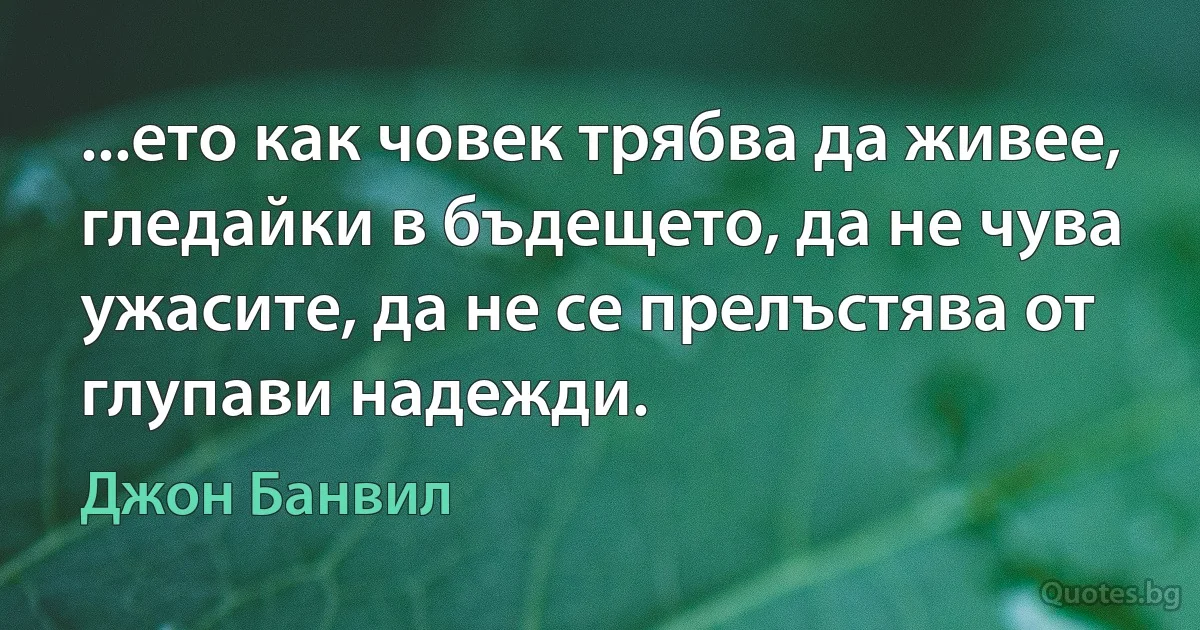 ...ето как човек трябва да живее, гледайки в бъдещето, да не чува ужасите, да не се прелъстява от глупави надежди. (Джон Банвил)