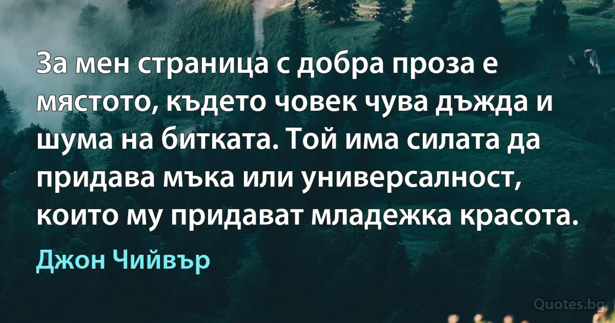 За мен страница с добра проза е мястото, където човек чува дъжда и шума на битката. Той има силата да придава мъка или универсалност, които му придават младежка красота. (Джон Чийвър)